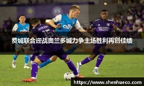 费城联合迎战奥兰多城力争主场胜利再创佳绩